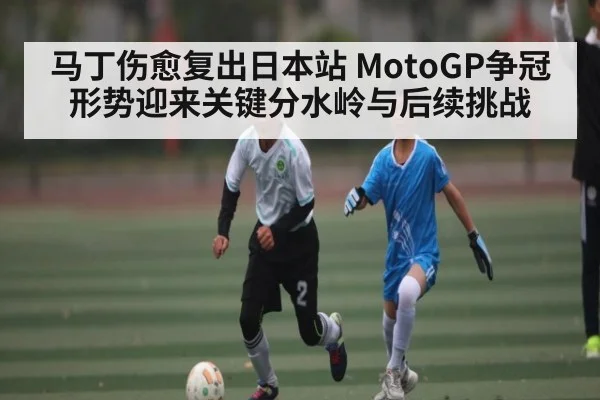 马丁伤愈复出日本站 MotoGP争冠形势迎来关键分水岭与后续挑战