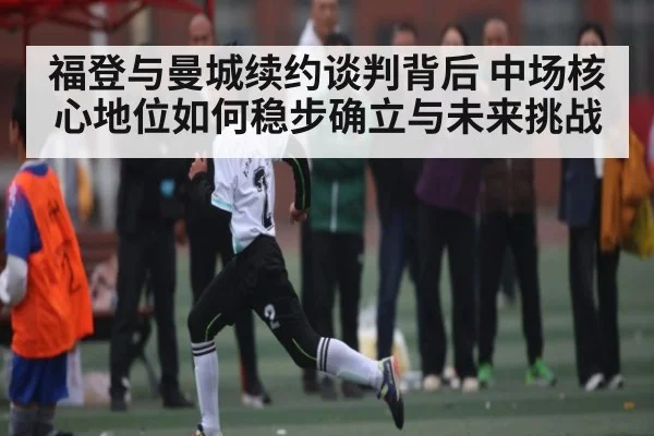 福登与曼城续约谈判背后 中场核心地位如何稳步确立与未来挑战