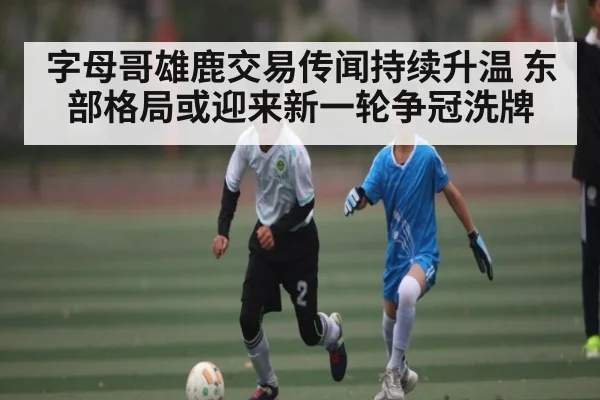 字母哥雄鹿交易传闻持续升温 东部格局或迎来新一轮争冠洗牌