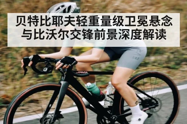 贝特比耶夫轻重量级卫冕悬念与比沃尔交锋前景深度解读